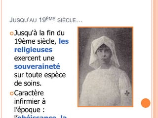 JUSQU’AU 19ÈME SIÈCLE…
Jusqu'à la fin du
19ème siècle, les
religieuses
exercent une
souveraineté
sur toute espèce
de soins.
Caractère
infirmier à
l’époque :
 