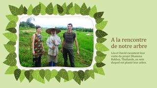 A la rencontre
de notre arbre
Léa et David racontent leur
visite du projet Dhamma
Rakhsa, Thaïlande, au sein
duquel est planté leur arbre.

 
