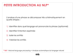 PETITE INTRODUCTION AU NLP*
L'analyse d'une phrase se décompose très schématiquement en
quatre étapes :
1) Identifier dans quel langage est prononcée la phrase (optionnel)
2) Identifier l'intention exprimée
3) Isoler les entités
4) Valoriser les entités
* NLP : Natural language processing = Analyse automatique du langage naturel
 