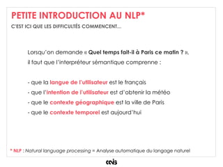 PETITE INTRODUCTION AU NLP*
* NLP : Natural language processing = Analyse automatique du langage naturel
Lorsqu’on demande « Quel temps fait-il à Paris ce matin ? »,
il faut que l’interpréteur sémantique comprenne :
- que la langue de l’utilisateur est le français
- que l’intention de l’utilisateur est d’obtenir la météo
- que le contexte géographique est la ville de Paris
- que le contexte temporel est aujourd’hui
C'EST ICI QUE LES DIFFICULTÉS COMMENCENT...
 