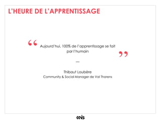 L’HEURE DE L’APPRENTISSAGE
Aujourd’hui, 100% de l’apprentissage se fait
par l’humain
—
Thibaut Loubère
Community & Social Manager de Val Thorens
“
”
 