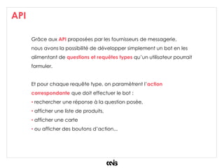 API
Grâce aux API proposées par les fournisseurs de messagerie,
nous avons la possibilité de développer simplement un bot en les
alimentant de questions et requêtes types qu’un utilisateur pourrait
formuler.
Et pour chaque requête type, on paramètrent l’action
correspondante que doit effectuer le bot :
• rechercher une réponse à la question posée,
• afficher une liste de produits,
• afficher une carte
• ou afficher des boutons d’action...
 