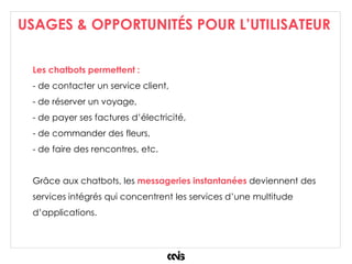 USAGES & OPPORTUNITÉS POUR L’UTILISATEUR
Les chatbots permettent :
- de contacter un service client,
- de réserver un voyage,
- de payer ses factures d’électricité,
- de commander des fleurs,
- de faire des rencontres, etc.
Grâce aux chatbots, les messageries instantanées deviennent des
services intégrés qui concentrent les services d’une multitude
d’applications.
 