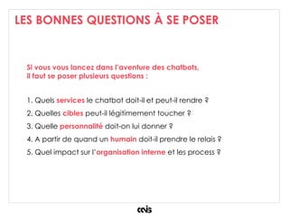 LES BONNES QUESTIONS À SE POSER
Si vous vous lancez dans l’aventure des chatbots,
il faut se poser plusieurs questions :
1. Quels services le chatbot doit-il et peut-il rendre ?
2. Quelles cibles peut-il légitimement toucher ?
3. Quelle personnalité doit-on lui donner ?
4. A partir de quand un humain doit-il prendre le relais ?
5. Quel impact sur l’organisation interne et les process ?
 