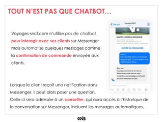 TOUT N’EST PAS QUE CHATBOT…
Voyages-sncf.com n’utilise pas de chatbot
pour interagir avec ses clients sur Messenger
mais automatise quelques messages comme
la confirmation de commande envoyée aux
clients.
Lorsque le client reçoit une notification dans
Messenger, il peut alors poser une question.
Celle-ci sera adressée à un conseiller, qui aura accès à l’historique de
la conversation sur Messenger, incluant les messages automatiques.
 