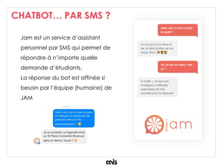 CHATBOT… PAR SMS ?
Jam est un service d’assistant
personnel par SMS qui permet de
répondre à n’importe quelle
demande d’étudiants.
La réponse du bot est affinée si
besoin par l’équipe (humaine) de
JAM
 