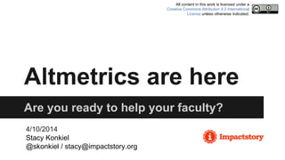 Altmetrics are here
Are you ready to help your faculty?
4/10/2014
Stacy Konkiel
@skonkiel / stacy@impactstory.org
All content in this work is licensed under a
Creative Commons Attribution 4.0 International
License unless otherwise indicated.
 