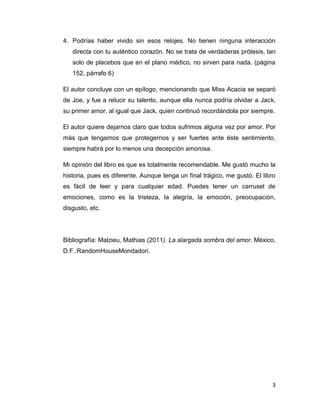 4. Podrías haber vivido sin esos relojes. No tienen ninguna interacción
   directa con tu auténtico corazón. No se trata de verdaderas prótesis, tan
   solo de placebos que en el plano médico, no sirven para nada. (página
   152, párrafo 6)

El autor concluye con un epílogo, mencionando que Miss Acacia se separó
de Joe, y fue a relucir su talento, aunque ella nunca podría olvidar a Jack,
su primer amor, al igual que Jack, quien continuó recordándola por siempre.

El autor quiere dejarnos claro que todos sufrimos alguna vez por amor. Por
más que tengamos que protegernos y ser fuertes ante éste sentimiento,
siempre habrá por lo menos una decepción amorosa.

Mi opinión del libro es que es totalmente recomendable. Me gustó mucho la
historia, pues es diferente. Aunque tenga un final trágico, me gustó. El libro
es fácil de leer y para cualquier edad. Puedes tener un carrusel de
emociones, como es la tristeza, la alegría, la emoción, preocupación,
disgusto, etc.




Bibliografía: Malzieu, Mathias (2011). La alargada sombra del amor. México,
D.F.:RandomHouseMondadori.




                                                                            3
 