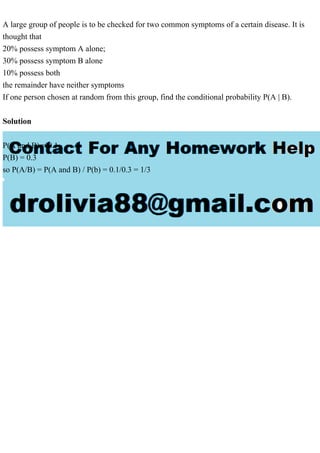A large group of people is to be checked for two common symptoms of a certain disease. It is
thought that
20% possess symptom A alone;
30% possess symptom B alone
10% possess both
the remainder have neither symptoms
If one person chosen at random from this group, find the conditional probability P(A | B).
Solution
P(A and B) = 0.1
P(B) = 0.3
so P(A/B) = P(A and B) / P(b) = 0.1/0.3 = 1/3
 