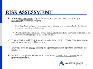 RISK ASSESSMENT  Alaric’s   risk assessment  of your firm will drive our process of establishing a  customized  Compliance Program.  Specific policies and procedures are created to mitigate your operational risk.  Conflicts of interest are identified and addressed.  Potential conflicts, such as side by side trading, are identified and reviews are implemented to show whether the process is fair and reasonable.  Your   operating platform is reviewed to determine how to produce certain documents such as trade logs and holdings reports.  Analytical tests are  created  utilizing the operating platform reports to document the results.  All of the Compliance Program’s documents are  captured and organized  in an appropriate manner. 
