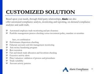 CUSTOMIZED SOLUTION Based upon your needs, through third party relationships,  Alaric  can also  offer automated compliance analysis, monitoring and reporting, on-demand compliance  analytics and audit trails. Automated employee trade monitoring and pre-clearance  Portfolio management process checking versus investment policy, mandate or securities  laws, or combination  Performance dispersions checking  Fiduciary accounts and risk management monitoring  Anti-money laundering program  Best execution  Fair and timely trade allocation and favoritism checking Excessive activity alerts Price/valuation: validation of process and procedures Trade suitability  Account activity patterns  