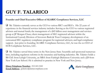 Founder and Chief Executive Officer of ALARIC Compliance Services, LLC  Mr. Talarico currently serves as the CCO to various RIC’s and RIA’s.  His 22 years of experience in the financial services industry includes: Serving as the CCO to various registered advisers and mutual funds; the management of a $45 billion asset management and services group at JP Morgan-Chase; client management of SEC-registered advisers within the Institutional Custody Division of Investors Bank & Trust Company; development of an outsourced SEC regulatory compliance program for registered advisers; and legal compliance support.  Just prior to founding ALARIC Compliance Services, LLC, he was the co-CEO of EOS Compliance Services, LLC. Mr. Talarico served three terms in the New Jersey State Assembly and sponsored numerous laws, including regulatory reforms in the insurance and banking industries. Mr. Talarico holds a BS ChE from Lehigh University, an MBA from Fairleigh Dickinson University and a JD from New York Law School. He is admitted to practice in New York and New Jersey.   Direct Telephone Number:   212-243-5241 Email Address:   [email_address] GUY F. TALARICO 