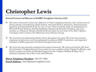 Christopher Lewis General Counsel and Director of ALARIC Compliance Services, LLC Mr. Lewis is General Counsel and a Director of Alaric Compliance Services, LLC and has been in private practice encompassing capital markets, structured finance, derivatives, distressed assets, regulatory and international work, for over 13 years. Prior to joining Alaric, he practiced law at Brown & Wood; Simpson, Thacher & Bartlett; Simmons & Simmons (London), and, most recently, as a Partner at Thacher, Proffitt & Wood, where he was Chair of the firm's Opinion Committee and Co-Chair of the Distressed Assets Practice Group.  Mr. Lewis has served financial industry clients throughout his career. Mr. Lewis has extensive experience in derivatives, and has participated in numerous ISDA Committees, and negotiated hundreds of ISDA agreements for clients throughout his career.  Mr. Lewis has also lectured, moderated and written extensively. Mr. Lewis received his J.D. from the University of Virginia School of Law, where he was a member of the Virginia Tax Review, and his B.A. magna cum laude and Phi Beta Kappa from the College of William & Mary. He is admitted to practice law in New York and California. Direct Telephone Number:   646-237-3486 Email Address:   [email_address] 