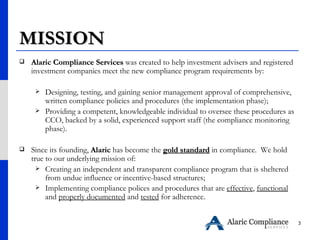 MISSION Alaric Compliance Services  was created to help investment advisers and registered investment companies meet the new compliance program requirements by: Designing, testing, and gaining senior management approval of comprehensive, written compliance policies and procedures (the implementation phase); Providing a competent, knowledgeable individual to oversee these procedures as CCO, backed by a solid, experienced support staff (the compliance monitoring phase). Since its founding,  Alaric  has become the  gold standard  in compliance.  We hold true to our underlying mission of: Creating an independent and transparent compliance program that is sheltered from undue influence or incentive-based structures;  Implementing compliance polices and procedures that are  effective ,  functional  and  properly documented  and  tested  for adherence.   