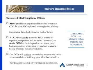 Outsourced Chief Compliance Officers Alaric  provides an experienced individual to serve as  CCO for your SEC-registered or unregistered advisory  firm, mutual fund, hedge fund or fund of funds.  A CCO from  Alaric  meets the SEC's criteria for  expertise, competence and authority.  Moreover, an  Alaric CCO  has the  independence  to assess your  business practices with a clear eye and can intervene  before problems turn into violations. Our CCOs will  evaluate  your existing program and make  recommendations  to fill any gaps  identified or build a  new program based upon your specific requirements.   