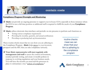 Compliance Program Oversight and Monitoring Alaric  can provide an ongoing presence to support your in-house CCO, especially in those instances where  the CCO is not a full time position or additional staff is required to fulfill the needs of your  Compliance  Program .  Alaric  utilizes electronic data interfaces and periodic on-site presence to perform such functions as:  Testing various compliance requirements  Providing the monthly, quarterly, and annual certifications  Providing or producing back-up documentation   These routine checks mean that we can show you are adhering to the Compliance Program.  Alaric  helps  prove  to your investors, prospects and the SEC that you take compliance seriously. Your Alaric representative will meet regularly with  management and staff  to assess the control environment,  conduct periodic testing, and create or modify policies in  response to evolving regulations and your business needs.  You will have the records you need and the processes in  place to substantiate a true " culture of compliance ." 