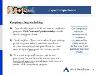 Compliance Program Building If you already employ a CCO and have a compliance  program,  Alaric’s team of professionals  can audit  your existing procedures.  Our Compliance Team can benchmark your existing  practices against industry standards in order to  develop robust compliance procedures that make  sense in light of  your  particular business model. As a result, we provide written policies and  procedures that can be readily administered with  testing and reporting  methodologies built into each  section of the compliance program .  