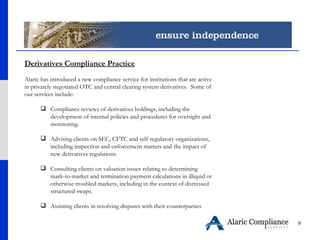 Derivatives Compliance Practice Alaric has introduced a new compliance service for institutions that are active in privately negotiated OTC and central clearing system derivatives.  Some of our services include: Compliance reviews of derivatives holdings, including the development of internal policies and procedures for oversight and monitoring.  Advising clients on SEC, CFTC and self-regulatory organizations, including inspection and enforcement matters and the impact of new derivatives regulations.  Consulting clients on valuation issues relating to determining mark-to-market and termination payment calculations in illiquid or otherwise troubled markets, including in the context of distressed structured swaps.  Assisting clients in resolving disputes with their counterparties 