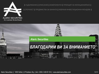 | СЪДЪРЖАНИЕ | ОПИСАНИЕ | КОМПОНЕНТИ | ПРИНЦИП НА ФУНКЦИОНИРАНЕ |

                               | СРОЧНОCТ | ПРЕДИМСТВА ЗА БАНКАТА | ИЗБРАНИ ИНВЕСТИЦИОННИ ФОНДОВЕ |




                                         Alaric Securities


                                        БЛАГОДАРИМ ВИ ЗА ВНИМАНИЕТО




Alaric Securities | 1000 Sofia | 2 Pozitano Sq. | tel.:+359 2 439 81 50 | www.alaricsecurities.com    11/11
 