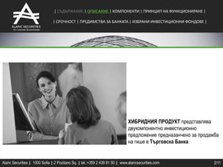 | СЪДЪРЖАНИЕ | ОПИСАНИЕ | КОМПОНЕНТИ | ПРИНЦИП НА ФУНКЦИОНИРАНЕ |

                               | СРОЧНОCТ | ПРЕДИМСТВА ЗА БАНКАТА | ИЗБРАНИ ИНВЕСТИЦИОННИ ФОНДОВЕ |




                                                                              ХИБРИДНИЯ ПРОДУКТ представлява
                                                                              двукомпонентно инвестиционно
                                                                              предложение предназанчено за продажба
                                                                              на гише в Търговска Банка


Alaric Securities | 1000 Sofia | 2 Pozitano Sq. | tel.:+359 2 439 81 50 | www.alaricsecurities.com               2/11
 