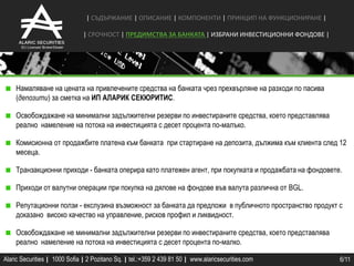 | СЪДЪРЖАНИЕ | ОПИСАНИЕ | КОМПОНЕНТИ | ПРИНЦИП НА ФУНКЦИОНИРАНЕ |

                               | СРОЧНОCТ | ПРЕДИМСТВА ЗА БАНКАТА | ИЗБРАНИ ИНВЕСТИЦИОННИ ФОНДОВЕ |




    Намаляване на цената на привлечените средства на банката чрез прехвърляне на разходи по пасива
    (депозити) за сметка на ИП АЛАРИК СЕКЮРИТИС.

    Освобождажане на минимални задължителни резерви по инвестираните средства, което представлява
    реално намеление на потока на инвестицията с десет процента по-малъко.

    Комисионна от продажбите платена към банката при стартиране на депозита, дължима към клиента след 12
    месеца.

    Транзакционни приходи - банката оперира като платежен агент, при покупката и продажбата на фондовете.

    Приходи от валутни операции при покупка на дялове на фондове във валута различна от BGL.

    Репутационни ползи - екслузина възможност за банката да предложи в публичното пространство продукт с
    доказано високо качество на управление, рисков профил и ликвидност.

    Освобождажане не минимални задължителни резерви по инвестираните средства, което представлява
    реално намеление на потока на инвестицията с десет процента по-малко.

Alaric Securities | 1000 Sofia | 2 Pozitano Sq. | tel.:+359 2 439 81 50 | www.alaricsecurities.com      6/11
 