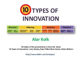 10 TYPES OF
INNOVATION
Alar Kolk
All slides of this presentation is from the book:
10 Types of Innovation. Larry Keeley, Ryan Pikkel Brian Quinn, Helen Walters
http://www.doblin.com/tentypes/

 