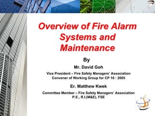 Overview of Fire Alarm
Overview of Fire Alarm
Systems and
Systems and
Maintenance
Maintenance
Mr. David Goh
Vice President – Fire Safety Managers’ Association
Convener of Working Group for CP 10 : 2005
Er. Matthew Kwek
Committee Member – Fire Safety Managers’ Association
P.E., R.I.(M&E), FSE
By
 
