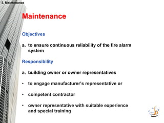 5. Maintenance
5. Maintenance
Maintenance
Maintenance
Objectives
a. to ensure continuous reliability of the fire alarm
system
Responsibility
a. building owner or owner representatives
• to engage manufacturer’s representative or
• competent contractor
• owner representative with suitable experience
and special training
 