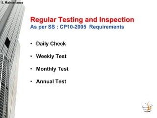5. Maintenance
5. Maintenance
Regular Testing and Inspection
Regular Testing and Inspection
As per SS : CP10-2005 Requirements
• Daily Check
• Weekly Test
• Monthly Test
• Annual Test
 