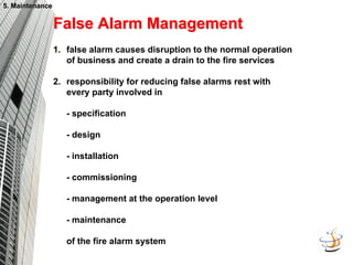 5. Maintenance
5. Maintenance
False Alarm Management
False Alarm Management
1. false alarm causes disruption to the normal operation
of business and create a drain to the fire services
2. responsibility for reducing false alarms rest with
every party involved in
- specification
- design
- installation
- commissioning
- management at the operation level
- maintenance
of the fire alarm system
 