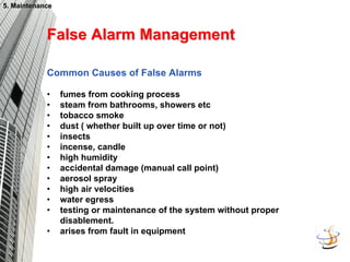 5. Maintenance
5. Maintenance
False Alarm Management
False Alarm Management
Common Causes of False Alarms
• fumes from cooking process
• steam from bathrooms, showers etc
• tobacco smoke
• dust ( whether built up over time or not)
• insects
• incense, candle
• high humidity
• accidental damage (manual call point)
• aerosol spray
• high air velocities
• water egress
• testing or maintenance of the system without proper
disablement.
• arises from fault in equipment
 