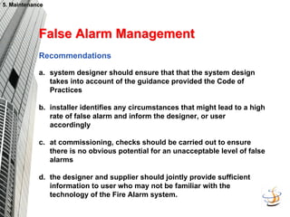 5. Maintenance
5. Maintenance
False Alarm Management
False Alarm Management
Recommendations
a. system designer should ensure that that the system design
takes into account of the guidance provided the Code of
Practices
b. installer identifies any circumstances that might lead to a high
rate of false alarm and inform the designer, or user
accordingly
c. at commissioning, checks should be carried out to ensure
there is no obvious potential for an unacceptable level of false
alarms
d. the designer and supplier should jointly provide sufficient
information to user who may not be familiar with the
technology of the Fire Alarm system.
 
