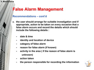 5. Maintenance
5. Maintenance
False Alarm Management
False Alarm Management
Recommendations – cont’d
e. the user should arrange for suitable investigation and if
appropriate, action to be taken on every occasion that a
false alarm occurs and record the details which should
include the following details :
- date & time
- identity and location of device
- category of false alarm
- reason for false alarm (if known)
- activity in the area ( if the reason of false alarm is
unknown)
- action taken
- the person responsible for recording the information
 
