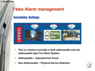 False Alarm management
False Alarm management
HIGH
1
2
3
4
LOW
Sensitivity Settings
• This is a feature normally in both addressable and non
addressable type Fire Alarm System.
• Addressable – Adjusted from Panel
• Non-Addressable – Physical Device Selection
5. Maintenance
5. Maintenance
 