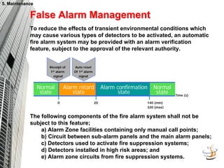 5. Maintenance
5. Maintenance
20
Alarm retard
state
140 (min)
320 (max)
Alarm confirmation
state
Receipt of
1st alarm
signal
0
Normal
state
Normal
state Time (s)
Auto reset
Of 1st alarm
signal
False Alarm Management
False Alarm Management
To reduce the effects of transient environmental conditions which
may cause various types of detectors to be activated, an automatic
fire alarm system may be provided with an alarm verification
feature, subject to the approval of the relevant authority.
The following components of the fire alarm system shall not be
subject to this feature;
a) Alarm Zone facilities containing only manual call points;
b) Circuit between sub-alarm panels and the main alarm panels;
c) Detectors used to activate fire suppression systems;
d) Detectors installed in high risk areas; and
e) Alarm zone circuits from fire suppression systems.
 