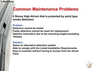 4 Storey High Atrium that is protected by point type
smoke detectors
Problem:
Problem:
Detectors cannot be tested
Detectors cannot be tested
Faulty detectors cannot be reach for replacement
Faulty detectors cannot be reach for replacement
Detector insensitive due to the mounting height exceeding
Detector insensitive due to the mounting height exceeding
10metre
10metre
Solution :
Solution :
Select an alternative detection system
Select an alternative detection system
Able to comply with the Listed Installation Requirements
Able to comply with the Listed Installation Requirements
Easy to maintain without having to access from the atrium
Easy to maintain without having to access from the atrium
Floor
Floor
Common Maintenance Problems
Common Maintenance Problems
5. Maintenance
5. Maintenance
 