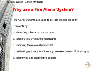 1. Fire Alarm Systems
1. Fire Alarm Systems –
– A Quick Introduction
A Quick Introduction
Why use a Fire Alarm System?
Why use a Fire Alarm System?
Fire Alarm Systems are used to protect life and property.
It protects by:
a. detecting a fire at an early stage
b. alerting and evacuating occupants
c. notifying the relevant personnel
d. activating auxiliary functions e.g. smoke controls, lift homing etc
e. identifying and guiding fire fighters
 