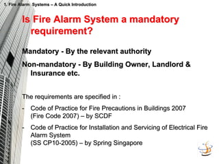 1. Fire Alarm Systems
1. Fire Alarm Systems –
– A Quick Introduction
A Quick Introduction
Is Fire Alarm System a mandatory
Is Fire Alarm System a mandatory
requirement?
requirement?
Mandatory
Mandatory -
- By the relevant authority
By the relevant authority
Non
Non-
-mandatory
mandatory -
- By Building Owner, Landlord &
By Building Owner, Landlord &
Insurance etc.
Insurance etc.
The requirements are specified in :
The requirements are specified in :
-
- Code of Practice for Fire Precautions in Buildings 2007
Code of Practice for Fire Precautions in Buildings 2007
(Fire Code 2007)
(Fire Code 2007) –
– by SCDF
by SCDF
-
- Code of Practice for Installation and Servicing of Electrical Fi
Code of Practice for Installation and Servicing of Electrical Fire
re
Alarm System
Alarm System
(SS CP10
(SS CP10-
-2005)
2005) –
– by Spring Singapore
by Spring Singapore
 