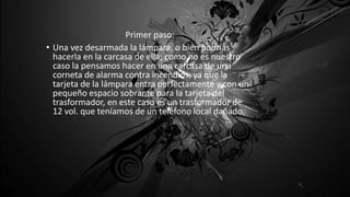 Primer paso:
• Una vez desarmada la lámpara, o bien podrías
hacerla en la carcasa de ella; como no es nuestro
caso la pensamos hacer en una carcasa de una
corneta de alarma contra incendios, ya que la
tarjeta de la lámpara entra perfectamente y con un
pequeño espacio sobrante para la tarjeta del
trasformador, en este caso es un trasformador de
12 vol. que teníamos de un teléfono local dañado.
 
