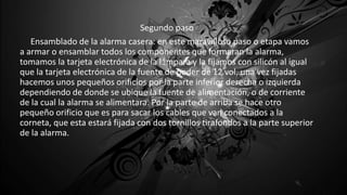 Segundo paso
Ensamblado de la alarma casera: en este maravilloso paso o etapa vamos
a armar o ensamblar todos los componentes que formaran la alarma,
tomamos la tarjeta electrónica de la lámpara y la fijamos con silicón al igual
que la tarjeta electrónica de la fuente de poder de 12 vol. una vez fijadas
hacemos unos pequeños orificios por la parte inferior derecha o izquierda
dependiendo de donde se ubique la fuente de alimentación, o de corriente
de la cual la alarma se alimentara. Por la parte de arriba se hace otro
pequeño orificio que es para sacar los cables que van conectados a la
corneta, que esta estará fijada con dos tornillos tirafondos a la parte superior
de la alarma.
 