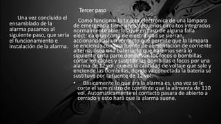 Tercer paso
Una vez concluido el
ensamblado de la
alarma pasamos al
siguiente paso, que sería
el funcionamiento e
instalación de la alarma.
Como funciona: la tarjeta electrónica de una lámpara
de emergencia tiene unos pequeños circuitos integrados
normalmente abiertos que en caso de alguna falla
eléctrica o un corto de electricidad se sierran,
accionando así un contacto que permite que la lámpara
se encienda con una fuente de alimentación de corriente
alterna, ósea una batería; lo que haremos será lo
siguiente en la parte donde van los focos o bombillas
cortar los cables y sustituir las bombillas o focos por una
alarma de 12 vol. que es la cantidad de voltaje que sale y
enciende las bombillas, donde va conectada la batería se
sustituye por la fuente de 12 vol.
• Básicamente lo que ara la alarma es, una vez se le
corte el suministro de corriente que la alimenta de 110
vol. Automáticamente el contacto pasara de abierto a
cerrado y esto hará que la alarma suene.
• .
 
