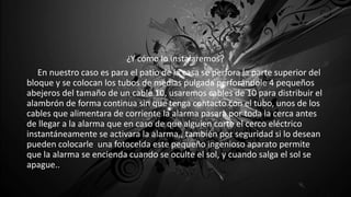 ¿Y cómo lo instalaremos?
En nuestro caso es para el patio de la casa se perfora la parte superior del
bloque y se colocan los tubos de medias pulgada perforándole 4 pequeños
abejeros del tamaño de un cable 10, usaremos cables de 10 para distribuir el
alambrón de forma continua sin que tenga contacto con el tubo, unos de los
cables que alimentara de corriente la alarma pasara por toda la cerca antes
de llegar a la alarma que en caso de que alguien corte el cerco eléctrico
instantáneamente se activara la alarma,, también por seguridad si lo desean
pueden colocarle una fotocelda este pequeño ingenioso aparato permite
que la alarma se encienda cuando se oculte el sol, y cuando salga el sol se
apague..
 