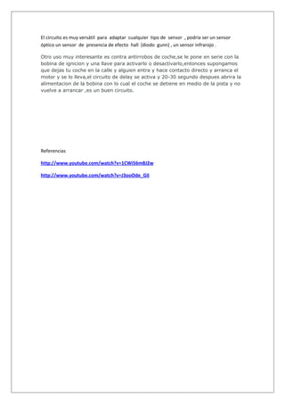 El circuito es muy versátil para adaptar cualquier tipo de sensor , podría ser un sensor
óptico un sensor de presencia de efecto hall (diodo gunn) , un sensor infrarojo .

Otro uso muy interesante es contra antirrobos de coche,se le pone en serie con la
bobina de ignicion y una llave para activarlo o desactivarlo,entonces supongamos
que dejas tu coche en la calle y alguien entra y hace contacto directo y arranca el
motor y se lo lleva,el circuito de delay se activa y 20-30 segundo despues abrira la
alimentacion de la bobina con lo cual el coche se detiene en medio de la pista y no
vuelve a arrancar ,es un buen circuito.




Referencias

http://www.youtube.com/watch?v=1CWi56m8J2w

http://www.youtube.com/watch?v=J3ooOde_GII
 