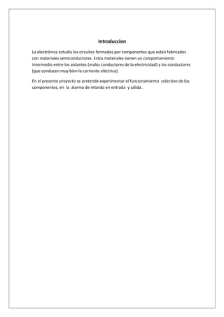 Introduccion
La electrónica estudia los circuitos formados por componentes que están fabricados
con materiales semiconductores. Estos materiales tienen un comportamiento
intermedio entre los aislantes (malos conductores de la electricidad) y los conductores
(que conducen muy bien la corriente eléctrica).

En el presente proyecto se pretende experimentar el funcionamiento colectivo de los
componentes, en la alarma de retardo en entrada y salida .
 