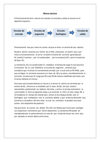 Marco teorico
El funcionamiento de la alarma con retardo a la entrada y salida se resume en el
siguiente esquema :



Circuito de             Circuito de                 Circuito                 Circuito de
 entrada                enganche                   Darlington                   salida




Primeramente hay que tener en cuenta de que se trata un control de lazo abierto .

Nuestra alarma nececita una fuente de 12 VDC ,colocamos un switch para que
inicie su funcionamiento . al cerrar el switch la fuente de corriente generada por
R1 ,tendrá 3 caminos .: por el condensador , por la resistencia R2 y por la resistencia
de base R3 .

La resistencia R1 y el condensador C1 establece el tiempo de carga lo cual saturaría
al transistor Q1 lo cual habilitaría al circuito de enganche , tenemos que
considerar que el sensor es normalmente cerrado por el cual será un BY-PASS , para
que no llegue la corriente necesaria a la base de Q2 y lo sature ,simultáneamente la
corriente circulara por S2 luego por R2 y por R3 de manera indefinida solo hasta que
el sensor detecte un intruso .

Para este caso (cuando detecte un intruso ), el sensor se abrirá y la corriente por el
emisor de Q1 , entrara en su totalidad por la base de Q2 , de esta manera
saturándolo y polarizando las bobinas del relay , y activa el cerrojo automatico . lo
cual traslada el tierra al siguiente etapa ,( se enciende el LED ), en esta etapa R6 y
C2 Establecen el tiempo de retardo para activar al otro bloque donde esta el
Darlington que multiplicara mas la corriente, debido a que la bocina demanda mas
corriente y a la bobina del otro relay . lo cual sus contactos se pueden usar para
activar otro dispositivo de potencia .

Hay que tener en cuenta , los diodos D3 y D4, son diodos que sirven para proteger
sus respectivos transistores que tienen adyacentes. La resistencia R4 puede ser
reemplazada por un potenciómetro en caso de que el tipo de sensor sea otro tipo ,
por ejemplo un sensor óptico entre otros.
 