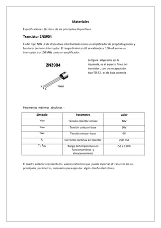 Materiales
Especificaciones técnicas de los principales dispositivos

Transistor 2N3904
Es del tipo NPN , Este dispositivo está diseñado como un amplificador de propósito general y
funciona como un interruptor. El rango dinámico útil se extiende a 100 mA como un
interruptor y a 100 MHz como un amplificador.

                                                      La figura adyacente en la
                                                      izquierda, es el aspecto físico del
                                                      transistor , con un encapsulado
                                                      tipo TO-32 , es de baja potencia




Parametros máximos absolutos :

           Simbolo                          Parametro                              valor
                                      Tension colector-emisor                      40V

                                       Tensión colector-base                       60V

                                       Tensión emisor -base                         6V

                                  Corriente continua en colector                 200 mA

                                     Rango deTemperatura en                     -55 a 150 C
                                        funcionamiento y
                                         almacenamiento


El cuadro anterior representa los valores extremos que puede soportar el transistor en sus
principales parámetros, necesarios para ejecutar algún diseño electrónico.
 