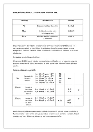 Características térmicas : a temperatura ambiente 25 C



          Simbolos                         Caracteristicas                    valores

                                   Disipacion total del dispositivo          5 mW/C

                                      Resistencia térmica entre              83.3 W/C
                                          juntura y carcaza
                                   Resistencia térmica de juntura            200 W/C
                                            y ambiente



El Cuadro superior describe las características térmicas del transistor 2N3904, que son
necesarias para elegir el tipo idóneo de disipador , de tal forma que trabaje en una
temperatura adecuada y de esta forma no alterar sus características eléctricas en el diseño
electrónico .

Principales características eléctricas :

El transistor 2N3904 puede trabajar como switch o amplificador , en el presente proyecto
funciona como swicth, vale la redundancia al decir que es una amplificación en pequeña
escala .

Caracteristicas en encendido


                Ganancia de
                corriente                                                    300
                continua


                Tension de
                 saturación                                                                   V
                de colector-
                   emisor

                 Tension de                                                                   V
                 saturación                                           0.65
                  de base-
                   emisor


En el cuadro anterior se representan los parámetros dinámicos que son imprecindibles en el
funcionamiento , como el hfe con sus respectivas condiciones de corriente y tensión . lo cual
nos dan una pista del tipo de resistencia que nececita en su diseño .
 