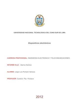 UNIVERSIDAD NACIONAL TECNOLÓGICA DEL CONO SUR DE LIMA
Dispositivos electrónicos
CARRERA PROFESIONAL: INGENIERIA ELECTRONICA Y TELECOMUNICACIONES
INFORME Nro2: Alarma Sismica
ALUMNO: Jorge Luis Pichardi llamoca
PROFESOR: Gustavo Paz Purizaca
2012
 