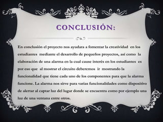 CONCLUSIÓN:
En conclusión el proyecto nos ayudara a fomentar la creatividad en los
estudiantes mediante el desarrollo de pequeños proyectos, así como la
elaboración de una alarma en la cual cause interés en los estudiantes es
por eso que al mostrar el circuito deberemos ir mostrando la
funcionalidad que tiene cada uno de los componentes para que la alarma
funcione. La alarma nos sirve para varias funcionalidades como dispositivo
de alertar al captar luz del lugar donde se encuentra como por ejemplo una
luz de una ventana entre otros.
 