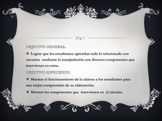  Lograr que los estudiantes aprendan todo lo relacionado con
circuitos mediante la manipulación con diversos componentes que
intervienen en estos.
 Mostrar el funcionamiento de la alarma a los estudiantes para
una mejor comprensión de su elaboración.
 Mostrar los componentes que intervienen en el circuito.
 